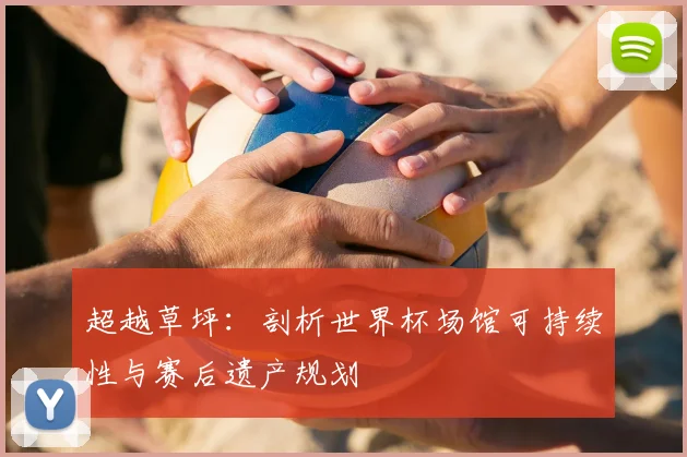超越草坪:剖析世界杯场馆可持续性与赛后遗产规划