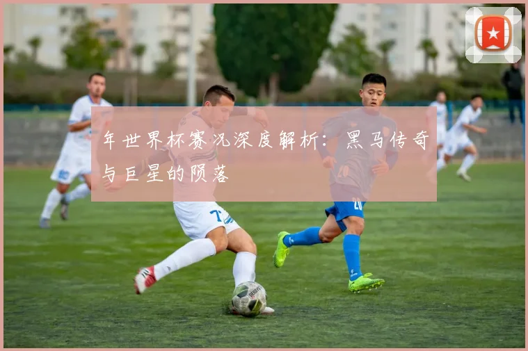 年世界杯赛况深度解析:黑马传奇与巨星的陨落