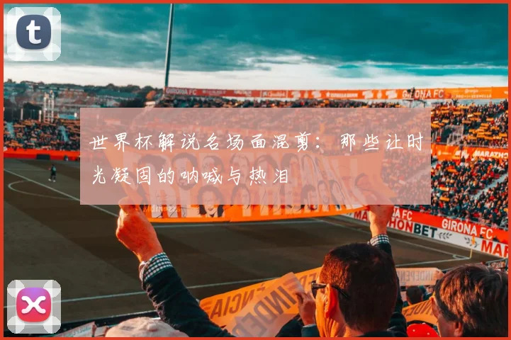 世界杯解说名场面混剪:那些让时光凝固的呐喊与热泪