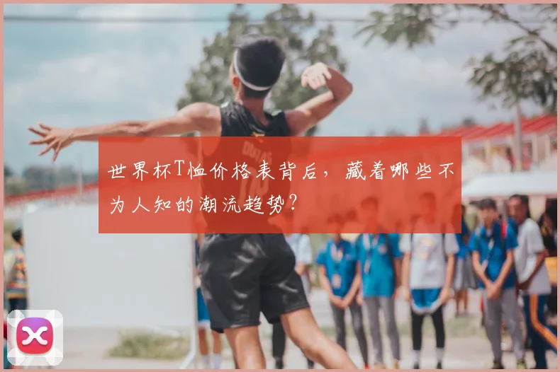 世界杯T恤价格表背后,藏着哪些不为人知的潮流趋势?