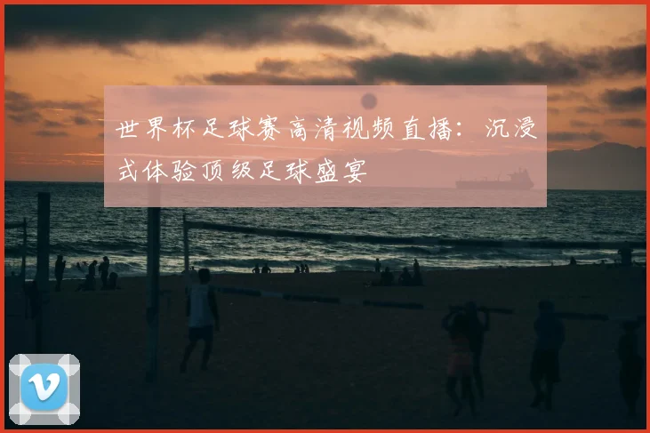 世界杯足球赛高清视频直播:沉浸式体验顶级足球盛宴