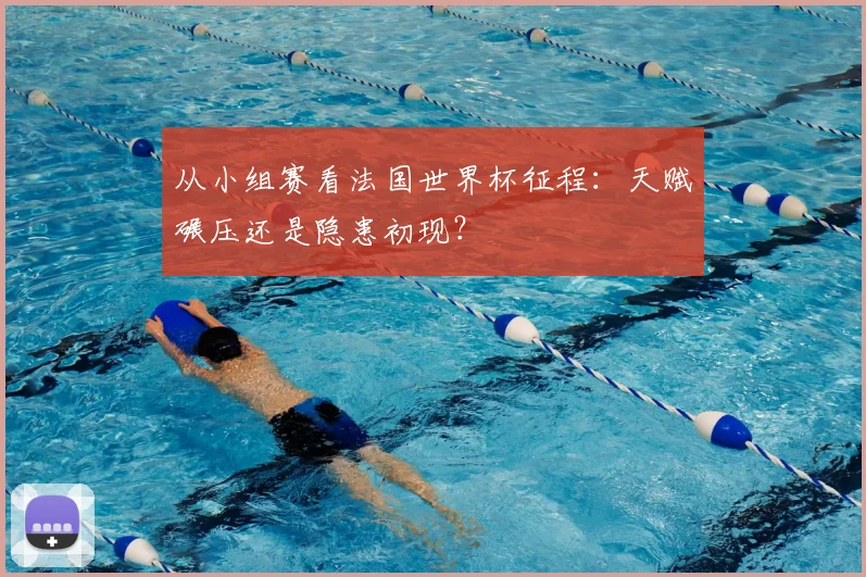 从小组赛看法国世界杯征程:天赋碾压还是隐患初现?