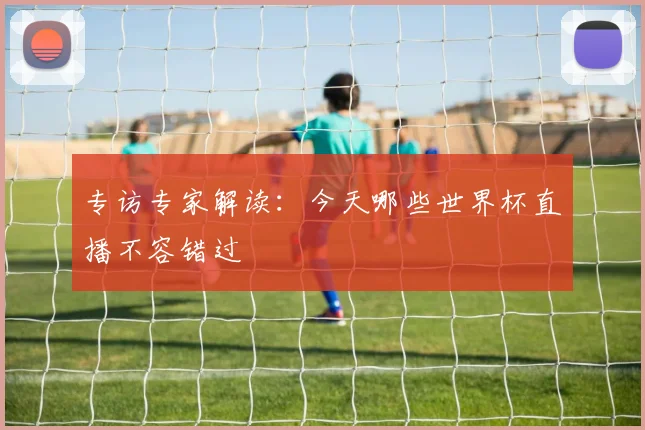 专访专家解读:今天哪些世界杯直播不容错过