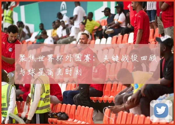 聚焦世界杯外围赛：关键战役回顾与球星高光时刻