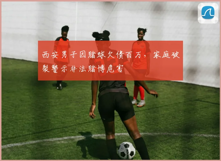 西安男子因赌球欠债百万，家庭破裂警示非法赌博危害