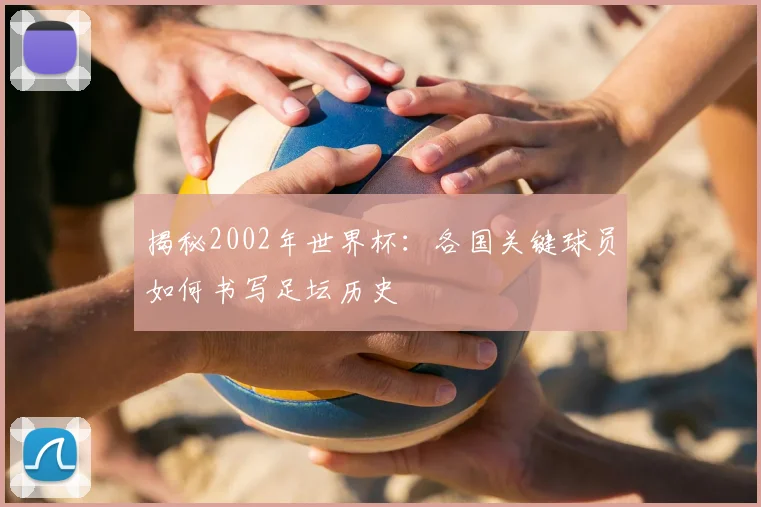 揭秘2002年世界杯：各国关键球员如何书写足坛历史