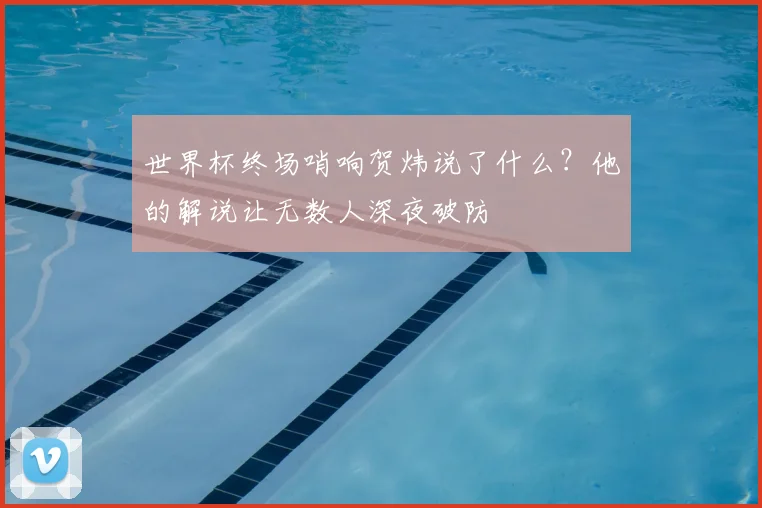 世界杯终场哨响贺炜说了什么?他的解说让无数人深夜破防