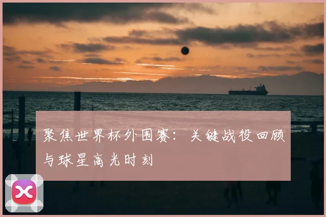 聚焦世界杯外围赛：关键战役回顾与球星高光时刻