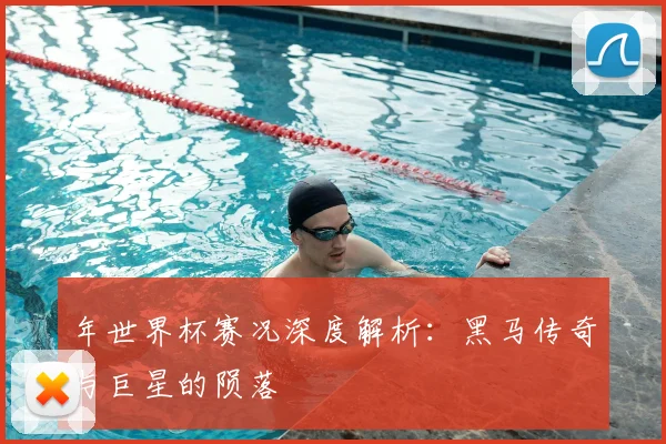 年世界杯赛况深度解析:黑马传奇与巨星的陨落