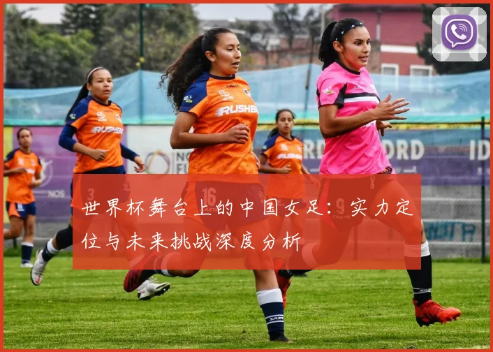 世界杯舞台上的中国女足:实力定位与未来挑战深度分析