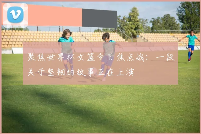 聚焦世界杯女篮今日焦点战：一段关于坚韧的故事正在上演
