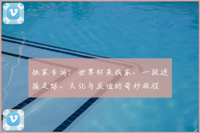独家专访:世界杯来我家,一段连接足球、文化与友谊的奇妙旅程