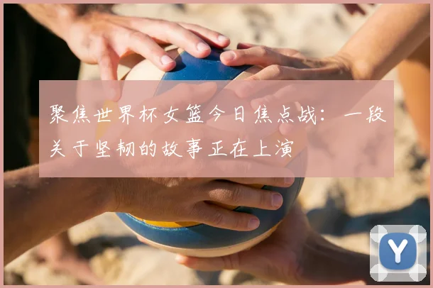 聚焦世界杯女篮今日焦点战：一段关于坚韧的故事正在上演
