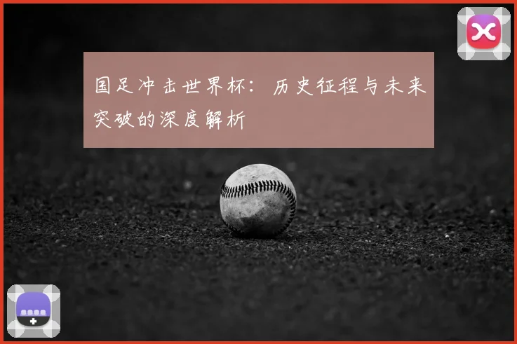 国足冲击世界杯:历史征程与未来突破的深度解析