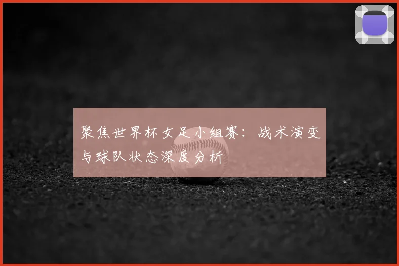 聚焦世界杯女足小组赛：战术演变与球队状态深度分析
