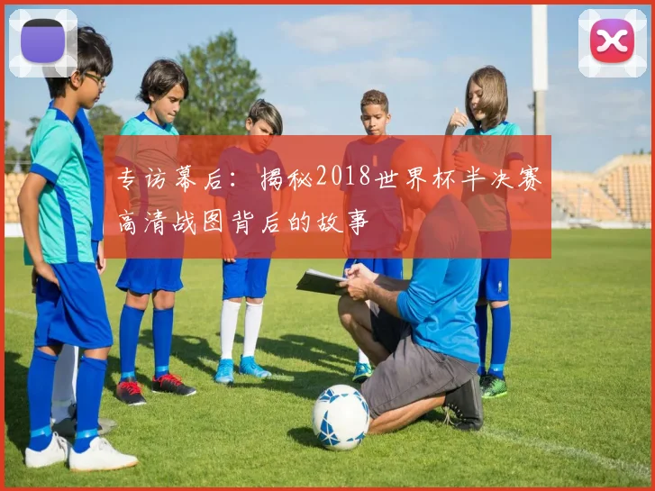 专访幕后:揭秘2018世界杯半决赛高清战图背后的故事