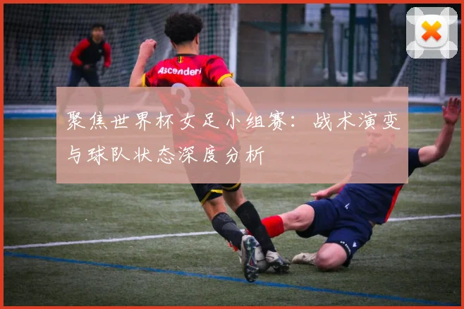 聚焦世界杯女足小组赛：战术演变与球队状态深度分析