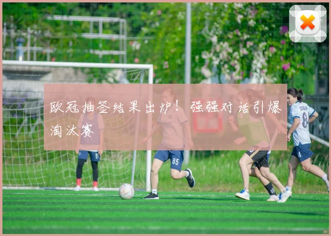 欧冠抽签结果出炉！强强对话引爆淘汰赛