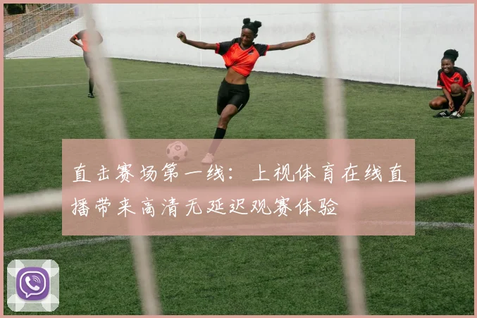 直击赛场第一线：上视体育在线直播带来高清无延迟观赛体验
