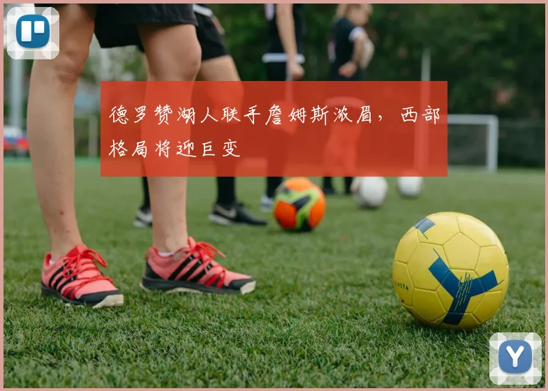 德罗赞湖人联手詹姆斯浓眉，西部格局将迎巨变