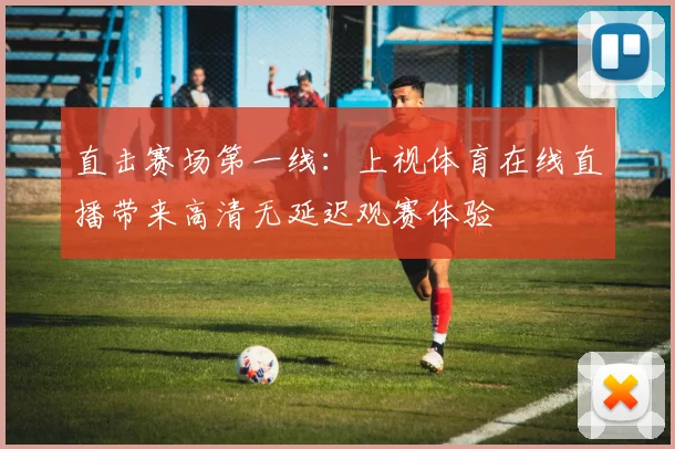 直击赛场第一线：上视体育在线直播带来高清无延迟观赛体验